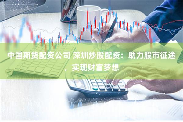 中国期货配资公司 深圳炒股配资：助力股市征途，实现财富梦想